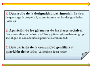 3. Desarrollo de la desigualdad patrimonial: En vista
de que surge la propiedad, se empiezan a ver las desigualdades
Sociales.
4. Aparición de los gérmenes de las clases sociales:
Los descendientes de los caudillos y jefes conformaban un grupo
social que se consideraba superior a la comunidad.
5. Desaparición de la comunidad gentilicia y
aparición del estado: Valiéndose de su poder.
 