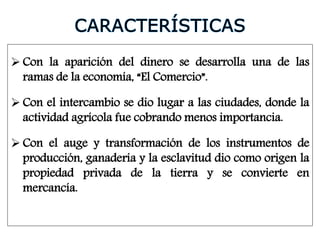  Con la aparición del dinero se desarrolla una de las
ramas de la economía, “El Comercio”.
 Con el intercambio se dio lugar a las ciudades, donde la
actividad agrícola fue cobrando menos importancia.
 Con el auge y transformación de los instrumentos de
producción, ganadería y la esclavitud dio como origen la
propiedad privada de la tierra y se convierte en
mercancía.
 