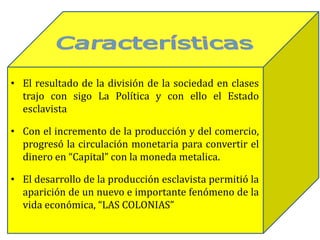 • El resultado de la división de la sociedad en clases
trajo con sigo La Política y con ello el Estado
esclavista
• Con el incremento de la producción y del comercio,
progresó la circulación monetaria para convertir el
dinero en “Capital” con la moneda metalica.
• El desarrollo de la producción esclavista permitió la
aparición de un nuevo e importante fenómeno de la
vida económica, “LAS COLONIAS”
 