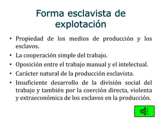 • Propiedad de los medios de producción y los
esclavos.
• La cooperación simple del trabajo.
• Oposición entre el trabajo manual y el intelectual.
• Carácter natural de la producción esclavista.
• Insuficiente desarrollo de la división social del
trabajo y también por la coerción directa, violenta
y extraeconómica de los esclavos en la producción.
 