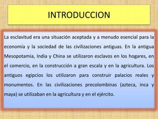 INTRODUCCION
La esclavitud era una situación aceptada y a menudo esencial para la
economía y la sociedad de las civilizaciones antiguas. En la antigua
Mesopotamia, India y China se utilizaron esclavos en los hogares, en
el comercio, en la construcción a gran escala y en la agricultura. Los
antiguos egipcios los utilizaron para construir palacios reales y
monumentos. En las civilizaciones precolombinas (azteca, inca y
maya) se utilizaban en la agricultura y en el ejército.
 
