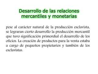 Desarrollo de las relaciones
mercantiles y monetarias
pese al carácter natural de la producción esclavista,
se lograran cierto desarrollo la producción mercantil
que tuvo significación primordial el desarrollo de los
oficios. La creación de productos para la venta estaba
a cargo de pequeños propietarios y también de los
esclavistas.
 