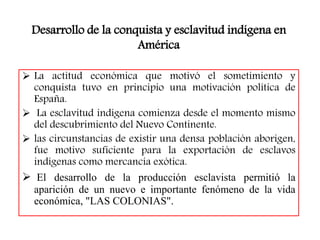 Desarrollo de la conquista y esclavitud indígena en
América
 La actitud económica que motivó el sometimiento y
conquista tuvo en principio una motivación política de
España.
 La esclavitud indígena comienza desde el momento mismo
del descubrimiento del Nuevo Continente.
 las circunstancias de existir una densa población aborigen,
fue motivo suficiente para la exportación de esclavos
indígenas como mercancía exótica.
 El desarrollo de la producción esclavista permitió la
aparición de un nuevo e importante fenómeno de la vida
económica, "LAS COLONIAS".
 