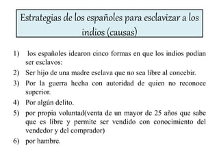 Estrategias de los españoles para esclavizar a los
indios (causas)
1) los españoles idearon cinco formas en que los indios podían
ser esclavos:
2) Ser hijo de una madre esclava que no sea libre al concebir.
3) Por la guerra hecha con autoridad de quien no reconoce
superior.
4) Por algún delito.
5) por propia voluntad(venta de un mayor de 25 años que sabe
que es libre y permite ser vendido con conocimiento del
vendedor y del comprador)
6) por hambre.
 