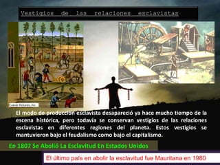 Vestigios de las relaciones esclavistas
El modo de producción esclavista desapareció ya hace mucho tiempo de la
escena histórica, pero todavía se conservan vestigios de las relaciones
esclavistas en diferentes regiones del planeta. Estos vestigios se
mantuvieron bajo el feudalismo como bajo el capitalismo.
En 1807 Se Abolió La Esclavitud En Estados Unidos
El último país en abolir la esclavitud fue Mauritana en 1980
 