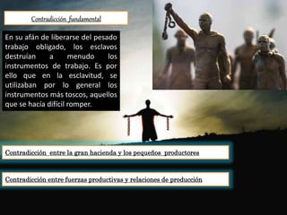 Contradicción fundamental
Contradicción entre la gran hacienda y los pequeños productores
En su afán de liberarse del pesado
trabajo obligado, los esclavos
destruían a menudo los
instrumentos de trabajo. Es por
ello que en la esclavitud, se
utilizaban por lo general los
instrumentos más toscos, aquellos
que se hacía difícil romper.
Contradicción entre fuerzas productivas y relaciones de producción
 