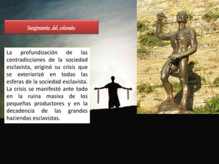Surgimiento del colonato
La profundización de las
contradicciones de la sociedad
esclavista, originó su crisis que
se exteriorizó en todas las
esferas de la sociedad esclavista.
La crisis se manifestó ante todo
en la ruina masiva de los
pequeños productores y en la
decadencia de las grandes
haciendas esclavistas.
 