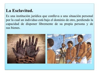 La Esclavitud.
Es una institución jurídica que conlleva a una situación personal
por la cual un individuo está bajo el dominio de otro, perdiendo la
capacidad de disponer libremente de su propia persona y de
sus bienes.
 