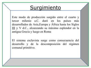 Surgimiento
Este modo de producción surgido entre el cuarto y
tercer milenio a.C. duró en los países más
desarrollados de Asia,Europa y África hasta los Siglos
III y V d.C., alcanzando su máximo esplendor en la
antigua Grecia y luego en Roma
El sistema esclavista surge como consecuencia del
desarrollo y de la descomposición del régimen
comunal primitivo.
 