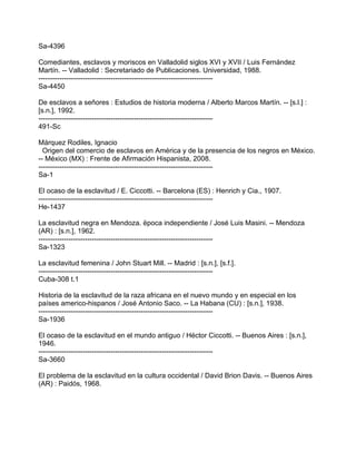 Sa-4396

Comediantes, esclavos y moriscos en Valladolid siglos XVI y XVII / Luis Fernández
Martín. -- Valladolid : Secretariado de Publicaciones. Universidad, 1988.
---------------------------------------------------------------------------
Sa-4450

De esclavos a señores : Estudios de historia moderna / Alberto Marcos Martín. -- [s.l.] :
[s.n.], 1992.
---------------------------------------------------------------------------
491-Sc

Márquez Rodiles, Ignacio
  Origen del comercio de esclavos en América y de la presencia de los negros en México.
-- México (MX) : Frente de Afirmación Hispanista, 2008.
---------------------------------------------------------------------------
Sa-1

El ocaso de la esclavitud / E. Ciccotti. -- Barcelona (ES) : Henrich y Cia., 1907.
---------------------------------------------------------------------------
He-1437

La esclavitud negra en Mendoza. ëpoca independiente / José Luis Masini. -- Mendoza
(AR) : [s.n.], 1962.
---------------------------------------------------------------------------
Sa-1323

La esclavitud femenina / John Stuart Mill. -- Madrid : [s.n.], [s.f.].
---------------------------------------------------------------------------
Cuba-308 t.1

Historia de la esclavitud de la raza africana en el nuevo mundo y en especial en los
países americo-hispanos / José Antonio Saco. -- La Habana (CU) : [s.n.], 1938.
---------------------------------------------------------------------------
Sa-1936

El ocaso de la esclavitud en el mundo antiguo / Héctor Ciccotti. -- Buenos Aires : [s.n.],
1946.
---------------------------------------------------------------------------
Sa-3660

El problema de la esclavitud en la cultura occidental / David Brion Davis. -- Buenos Aires
(AR) : Paidós, 1968.
 