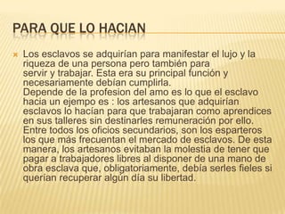 PARA QUE LO HACIAN


Los esclavos se adquirían para manifestar el lujo y la
riqueza de una persona pero también para
servir y trabajar. Esta era su principal función y
necesariamente debían cumplirla.
Depende de la profesion del amo es lo que el esclavo
hacia un ejempo es : los artesanos que adquirían
esclavos lo hacían para que trabajaran como aprendices
en sus talleres sin destinarles remuneración por ello.
Entre todos los oficios secundarios, son los esparteros
los que más frecuentan el mercado de esclavos. De esta
manera, los artesanos evitaban la molestia de tener que
pagar a trabajadores libres al disponer de una mano de
obra esclava que, obligatoriamente, debía serles fieles si
querían recuperar algún día su libertad.

 