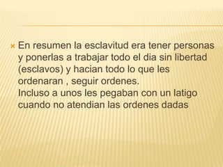 

En resumen la esclavitud era tener personas
y ponerlas a trabajar todo el dia sin libertad
(esclavos) y hacian todo lo que les
ordenaran , seguir ordenes.
Incluso a unos les pegaban con un latigo
cuando no atendian las ordenes dadas

 