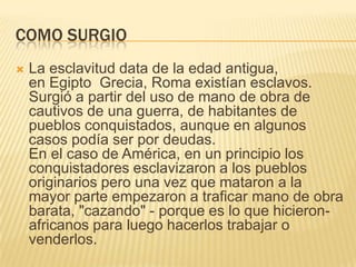 COMO SURGIO


La esclavitud data de la edad antigua,
en Egipto Grecia, Roma existían esclavos.
Surgió a partir del uso de mano de obra de
cautivos de una guerra, de habitantes de
pueblos conquistados, aunque en algunos
casos podía ser por deudas.
En el caso de América, en un principio los
conquistadores esclavizaron a los pueblos
originarios pero una vez que mataron a la
mayor parte empezaron a traficar mano de obra
barata, "cazando" - porque es lo que hicieronafricanos para luego hacerlos trabajar o
venderlos.

 