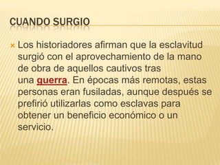 CUANDO SURGIO


Los historiadores afirman que la esclavitud
surgió con el aprovechamiento de la mano
de obra de aquellos cautivos tras
una guerra. En épocas más remotas, estas
personas eran fusiladas, aunque después se
prefirió utilizarlas como esclavas para
obtener un beneficio económico o un
servicio.

 