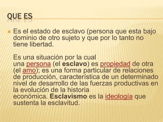 QUE ES


Es el estado de esclavo (persona que esta bajo
dominio de otro sujeto y que por lo tanto no
tiene libertad.
Es una situación por la cual
una persona (el esclavo) es propiedad de otra
(el amo); es una forma particular de relaciones
de producción, característica de un determinado
nivel de desarrollo de las fuerzas productivas en
la evolución de la historia
económica. Esclavismo es la ideología que
sustenta la esclavitud.

 