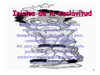 Inicios de la esclavitud En Europa durante la Edad Media empieza un proceso por el cuál desaparece la esclavitud poco a poco, cambiando por servidumbre. Así, poco a poco hemos llegado a este punto, por el cual hay menos esclavitud que años anteriores, pero sin un final definitivo.