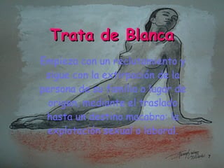 Trata de Blanca Empieza con un reclutamiento y sigue con la extirpación de la persona de su familia o lugar de origen, mediante el traslado hasta un destino macabro: la explotación sexual o laboral.