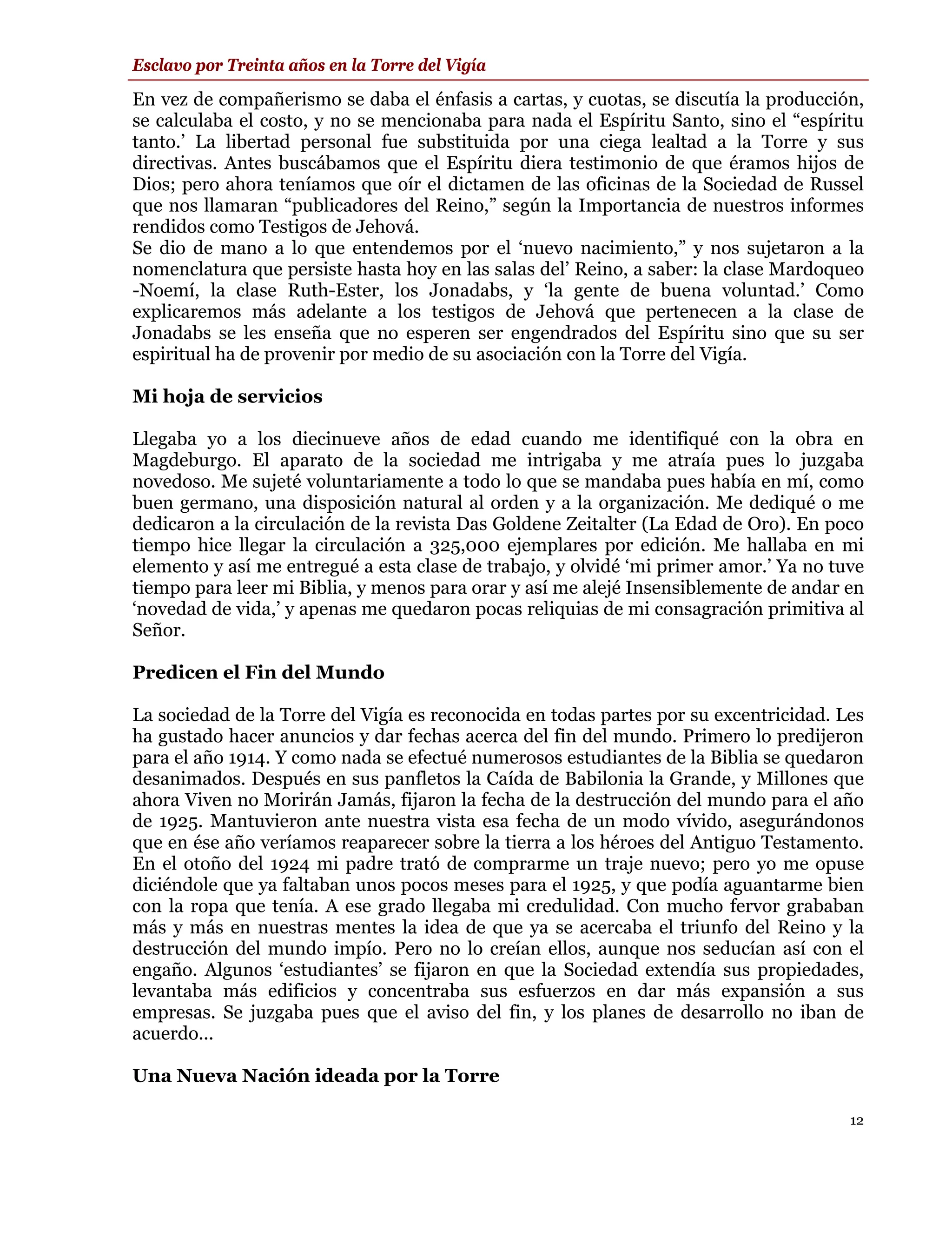 Esclavo por Treinta años en la Torre del Vigía

En vez de compañerismo se daba el énfasis a cartas, y cuotas, se discutía la producción,
se calculaba el costo, y no se mencionaba para nada el Espíritu Santo, sino el “espíritu
tanto.’ La libertad personal fue substituida por una ciega lealtad a la Torre y sus
directivas. Antes buscábamos que el Espíritu diera testimonio de que éramos hijos de
Dios; pero ahora teníamos que oír el dictamen de las oficinas de la Sociedad de Russel
que nos llamaran “publicadores del Reino,” según la Importancia de nuestros informes
rendidos como Testigos de Jehová.
Se dio de mano a lo que entendemos por el ‘nuevo nacimiento,” y nos sujetaron a la
nomenclatura que persiste hasta hoy en las salas del’ Reino, a saber: la clase Mardoqueo
-Noemí, la clase Ruth-Ester, los Jonadabs, y ‘la gente de buena voluntad.’ Como
explicaremos más adelante a los testigos de Jehová que pertenecen a la clase de
Jonadabs se les enseña que no esperen ser engendrados del Espíritu sino que su ser
espiritual ha de provenir por medio de su asociación con la Torre del Vigía.

Mi hoja de servicios

Llegaba yo a los diecinueve años de edad cuando me identifiqué con la obra en
Magdeburgo. El aparato de la sociedad me intrigaba y me atraía pues lo juzgaba
novedoso. Me sujeté voluntariamente a todo lo que se mandaba pues había en mí, como
buen germano, una disposición natural al orden y a la organización. Me dediqué o me
dedicaron a la circulación de la revista Das Goldene Zeitalter (La Edad de Oro). En poco
tiempo hice llegar la circulación a 325,000 ejemplares por edición. Me hallaba en mi
elemento y así me entregué a esta clase de trabajo, y olvidé ‘mi primer amor.’ Ya no tuve
tiempo para leer mi Biblia, y menos para orar y así me alejé Insensiblemente de andar en
‘novedad de vida,’ y apenas me quedaron pocas reliquias de mi consagración primitiva al
Señor.

Predicen el Fin del Mundo

La sociedad de la Torre del Vigía es reconocida en todas partes por su excentricidad. Les
ha gustado hacer anuncios y dar fechas acerca del fin del mundo. Primero lo predijeron
para el año 1914. Y como nada se efectué numerosos estudiantes de la Biblia se quedaron
desanimados. Después en sus panfletos la Caída de Babilonia la Grande, y Millones que
ahora Viven no Morirán Jamás, fijaron la fecha de la destrucción del mundo para el año
de 1925. Mantuvieron ante nuestra vista esa fecha de un modo vívido, asegurándonos
que en ése año veríamos reaparecer sobre la tierra a los héroes del Antiguo Testamento.
En el otoño del 1924 mi padre trató de comprarme un traje nuevo; pero yo me opuse
diciéndole que ya faltaban unos pocos meses para el 1925, y que podía aguantarme bien
con la ropa que tenía. A ese grado llegaba mi credulidad. Con mucho fervor grababan
más y más en nuestras mentes la idea de que ya se acercaba el triunfo del Reino y la
destrucción del mundo impío. Pero no lo creían ellos, aunque nos seducían así con el
engaño. Algunos ‘estudiantes’ se fijaron en que la Sociedad extendía sus propiedades,
levantaba más edificios y concentraba sus esfuerzos en dar más expansión a sus
empresas. Se juzgaba pues que el aviso del fin, y los planes de desarrollo no iban de
acuerdo...

Una Nueva Nación ideada por la Torre

                                                                                       12
 
