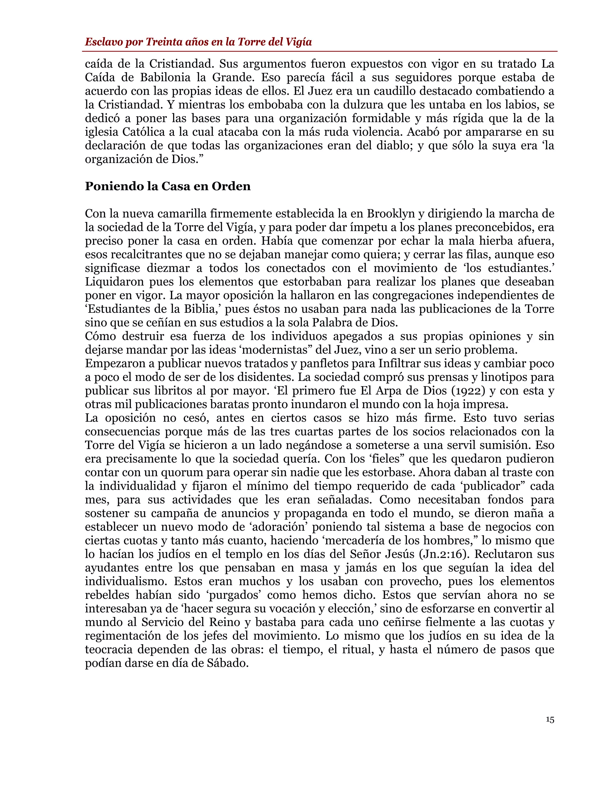 Esclavo por Treinta años en la Torre del Vigía

caída de la Cristiandad. Sus argumentos fueron expuestos con vigor en su tratado La
Caída de Babilonia la Grande. Eso parecía fácil a sus seguidores porque estaba de
acuerdo con las propias ideas de ellos. El Juez era un caudillo destacado combatiendo a
la Cristiandad. Y mientras los embobaba con la dulzura que les untaba en los labios, se
dedicó a poner las bases para una organización formidable y más rígida que la de la
iglesia Católica a la cual atacaba con la más ruda violencia. Acabó por ampararse en su
declaración de que todas las organizaciones eran del diablo; y que sólo la suya era ‘la
organización de Dios.”

Poniendo la Casa en Orden

Con la nueva camarilla firmemente establecida la en Brooklyn y dirigiendo la marcha de
la sociedad de la Torre del Vigía, y para poder dar ímpetu a los planes preconcebidos, era
preciso poner la casa en orden. Había que comenzar por echar la mala hierba afuera,
esos recalcitrantes que no se dejaban manejar como quiera; y cerrar las filas, aunque eso
significase diezmar a todos los conectados con el movimiento de ‘los estudiantes.’
Liquidaron pues los elementos que estorbaban para realizar los planes que deseaban
poner en vigor. La mayor oposición la hallaron en las congregaciones independientes de
‘Estudiantes de la Biblia,’ pues éstos no usaban para nada las publicaciones de la Torre
sino que se ceñían en sus estudios a la sola Palabra de Dios.
Cómo destruir esa fuerza de los individuos apegados a sus propias opiniones y sin
dejarse mandar por las ideas ‘modernistas” del Juez, vino a ser un serio problema.
Empezaron a publicar nuevos tratados y panfletos para Infiltrar sus ideas y cambiar poco
a poco el modo de ser de los disidentes. La sociedad compró sus prensas y linotipos para
publicar sus libritos al por mayor. ‘El primero fue El Arpa de Dios (1922) y con esta y
otras mil publicaciones baratas pronto inundaron el mundo con la hoja impresa.
La oposición no cesó, antes en ciertos casos se hizo más firme. Esto tuvo serias
consecuencias porque más de las tres cuartas partes de los socios relacionados con la
Torre del Vigía se hicieron a un lado negándose a someterse a una servil sumisión. Eso
era precisamente lo que la sociedad quería. Con los ‘fieles” que les quedaron pudieron
contar con un quorum para operar sin nadie que les estorbase. Ahora daban al traste con
la individualidad y fijaron el mínimo del tiempo requerido de cada ‘publicador” cada
mes, para sus actividades que les eran señaladas. Como necesitaban fondos para
sostener su campaña de anuncios y propaganda en todo el mundo, se dieron maña a
establecer un nuevo modo de ‘adoración’ poniendo tal sistema a base de negocios con
ciertas cuotas y tanto más cuanto, haciendo ‘mercadería de los hombres,” lo mismo que
lo hacían los judíos en el templo en los días del Señor Jesús (Jn.2:16). Reclutaron sus
ayudantes entre los que pensaban en masa y jamás en los que seguían la idea del
individualismo. Estos eran muchos y los usaban con provecho, pues los elementos
rebeldes habían sido ‘purgados’ como hemos dicho. Estos que servían ahora no se
interesaban ya de ‘hacer segura su vocación y elección,’ sino de esforzarse en convertir al
mundo al Servicio del Reino y bastaba para cada uno ceñirse fielmente a las cuotas y
regimentación de los jefes del movimiento. Lo mismo que los judíos en su idea de la
teocracia dependen de las obras: el tiempo, el ritual, y hasta el número de pasos que
podían darse en día de Sábado.



                                                                                         15
 