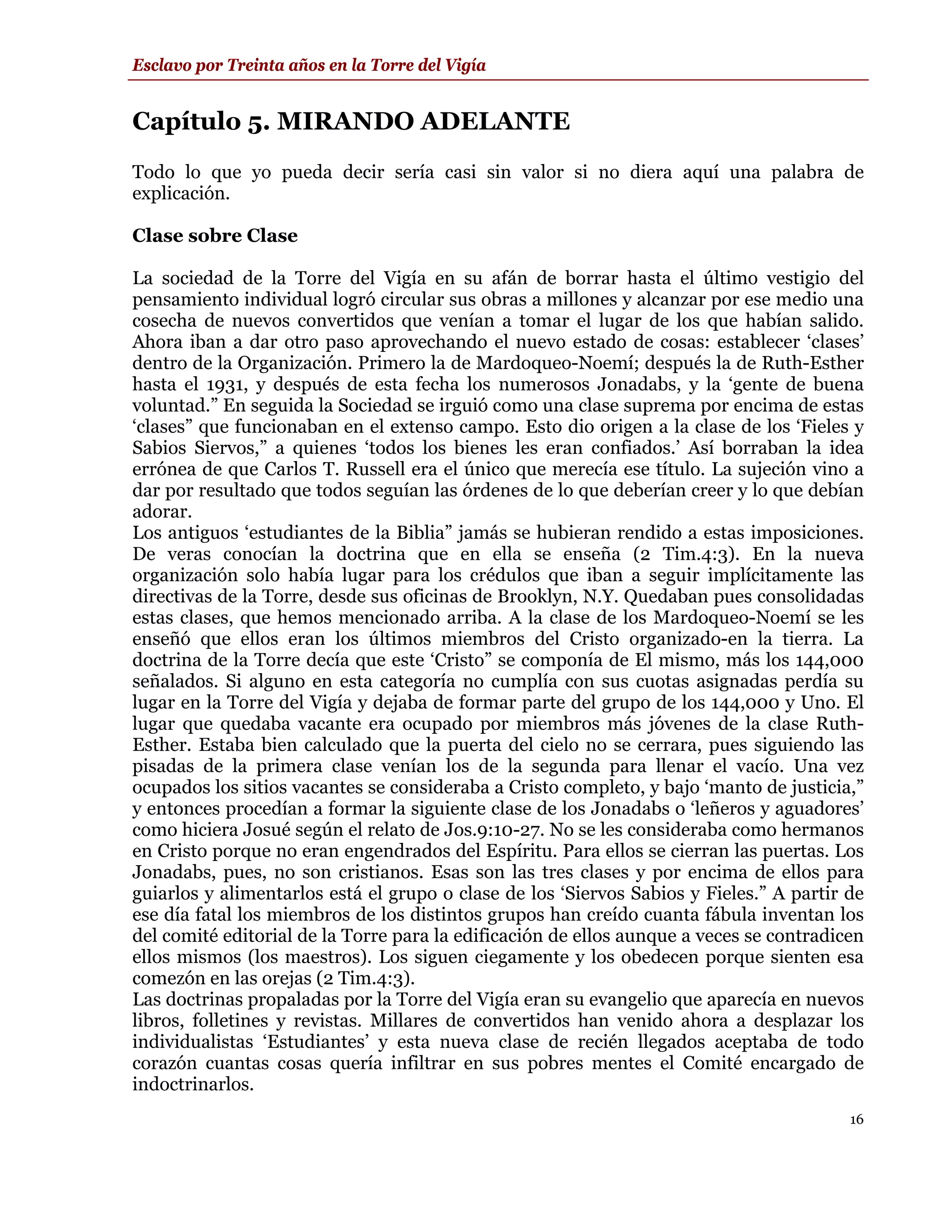 Esclavo por Treinta años en la Torre del Vigía


Capítulo 5. MIRANDO ADELANTE
Todo lo que yo pueda decir sería casi sin valor si no diera aquí una palabra de
explicación.

Clase sobre Clase

La sociedad de la Torre del Vigía en su afán de borrar hasta el último vestigio del
pensamiento individual logró circular sus obras a millones y alcanzar por ese medio una
cosecha de nuevos convertidos que venían a tomar el lugar de los que habían salido.
Ahora iban a dar otro paso aprovechando el nuevo estado de cosas: establecer ‘clases’
dentro de la Organización. Primero la de Mardoqueo-Noemí; después la de Ruth-Esther
hasta el 1931, y después de esta fecha los numerosos Jonadabs, y la ‘gente de buena
voluntad.” En seguida la Sociedad se irguió como una clase suprema por encima de estas
‘clases” que funcionaban en el extenso campo. Esto dio origen a la clase de los ‘Fieles y
Sabios Siervos,” a quienes ‘todos los bienes les eran confiados.’ Así borraban la idea
errónea de que Carlos T. Russell era el único que merecía ese título. La sujeción vino a
dar por resultado que todos seguían las órdenes de lo que deberían creer y lo que debían
adorar.
Los antiguos ‘estudiantes de la Biblia” jamás se hubieran rendido a estas imposiciones.
De veras conocían la doctrina que en ella se enseña (2 Tim.4:3). En la nueva
organización solo había lugar para los crédulos que iban a seguir implícitamente las
directivas de la Torre, desde sus oficinas de Brooklyn, N.Y. Quedaban pues consolidadas
estas clases, que hemos mencionado arriba. A la clase de los Mardoqueo-Noemí se les
enseñó que ellos eran los últimos miembros del Cristo organizado-en la tierra. La
doctrina de la Torre decía que este ‘Cristo” se componía de El mismo, más los 144,000
señalados. Si alguno en esta categoría no cumplía con sus cuotas asignadas perdía su
lugar en la Torre del Vigía y dejaba de formar parte del grupo de los 144,000 y Uno. El
lugar que quedaba vacante era ocupado por miembros más jóvenes de la clase Ruth-
Esther. Estaba bien calculado que la puerta del cielo no se cerrara, pues siguiendo las
pisadas de la primera clase venían los de la segunda para llenar el vacío. Una vez
ocupados los sitios vacantes se consideraba a Cristo completo, y bajo ‘manto de justicia,”
y entonces procedían a formar la siguiente clase de los Jonadabs o ‘leñeros y aguadores’
como hiciera Josué según el relato de Jos.9:10-27. No se les consideraba como hermanos
en Cristo porque no eran engendrados del Espíritu. Para ellos se cierran las puertas. Los
Jonadabs, pues, no son cristianos. Esas son las tres clases y por encima de ellos para
guiarlos y alimentarlos está el grupo o clase de los ‘Siervos Sabios y Fieles.” A partir de
ese día fatal los miembros de los distintos grupos han creído cuanta fábula inventan los
del comité editorial de la Torre para la edificación de ellos aunque a veces se contradicen
ellos mismos (los maestros). Los siguen ciegamente y los obedecen porque sienten esa
comezón en las orejas (2 Tim.4:3).
Las doctrinas propaladas por la Torre del Vigía eran su evangelio que aparecía en nuevos
libros, folletines y revistas. Millares de convertidos han venido ahora a desplazar los
individualistas ‘Estudiantes’ y esta nueva clase de recién llegados aceptaba de todo
corazón cuantas cosas quería infiltrar en sus pobres mentes el Comité encargado de
indoctrinarlos.
                                                                                         16
 