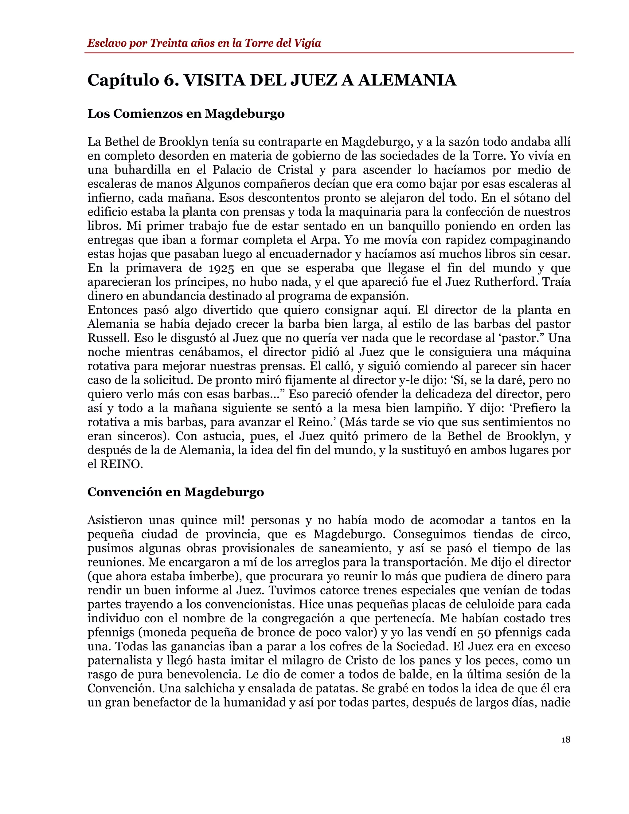 Esclavo por Treinta años en la Torre del Vigía


Capítulo 6. VISITA DEL JUEZ A ALEMANIA
Los Comienzos en Magdeburgo

La Bethel de Brooklyn tenía su contraparte en Magdeburgo, y a la sazón todo andaba allí
en completo desorden en materia de gobierno de las sociedades de la Torre. Yo vivía en
una buhardilla en el Palacio de Cristal y para ascender lo hacíamos por medio de
escaleras de manos Algunos compañeros decían que era como bajar por esas escaleras al
infierno, cada mañana. Esos descontentos pronto se alejaron del todo. En el sótano del
edificio estaba la planta con prensas y toda la maquinaria para la confección de nuestros
libros. Mi primer trabajo fue de estar sentado en un banquillo poniendo en orden las
entregas que iban a formar completa el Arpa. Yo me movía con rapidez compaginando
estas hojas que pasaban luego al encuadernador y hacíamos así muchos libros sin cesar.
En la primavera de 1925 en que se esperaba que llegase el fin del mundo y que
aparecieran los príncipes, no hubo nada, y el que apareció fue el Juez Rutherford. Traía
dinero en abundancia destinado al programa de expansión.
Entonces pasó algo divertido que quiero consignar aquí. El director de la planta en
Alemania se había dejado crecer la barba bien larga, al estilo de las barbas del pastor
Russell. Eso le disgustó al Juez que no quería ver nada que le recordase al ‘pastor.” Una
noche mientras cenábamos, el director pidió al Juez que le consiguiera una máquina
rotativa para mejorar nuestras prensas. El calló, y siguió comiendo al parecer sin hacer
caso de la solicitud. De pronto miró fijamente al director y-le dijo: ‘Sí, se la daré, pero no
quiero verlo más con esas barbas...” Eso pareció ofender la delicadeza del director, pero
así y todo a la mañana siguiente se sentó a la mesa bien lampiño. Y dijo: ‘Prefiero la
rotativa a mis barbas, para avanzar el Reino.’ (Más tarde se vio que sus sentimientos no
eran sinceros). Con astucia, pues, el Juez quitó primero de la Bethel de Brooklyn, y
después de la de Alemania, la idea del fin del mundo, y la sustituyó en ambos lugares por
el REINO.

Convención en Magdeburgo

Asistieron unas quince mil! personas y no había modo de acomodar a tantos en la
pequeña ciudad de provincia, que es Magdeburgo. Conseguimos tiendas de circo,
pusimos algunas obras provisionales de saneamiento, y así se pasó el tiempo de las
reuniones. Me encargaron a mí de los arreglos para la transportación. Me dijo el director
(que ahora estaba imberbe), que procurara yo reunir lo más que pudiera de dinero para
rendir un buen informe al Juez. Tuvimos catorce trenes especiales que venían de todas
partes trayendo a los convencionistas. Hice unas pequeñas placas de celuloide para cada
individuo con el nombre de la congregación a que pertenecía. Me habían costado tres
pfennigs (moneda pequeña de bronce de poco valor) y yo las vendí en 50 pfennigs cada
una. Todas las ganancias iban a parar a los cofres de la Sociedad. El Juez era en exceso
paternalista y llegó hasta imitar el milagro de Cristo de los panes y los peces, como un
rasgo de pura benevolencia. Le dio de comer a todos de balde, en la última sesión de la
Convención. Una salchicha y ensalada de patatas. Se grabé en todos la idea de que él era
un gran benefactor de la humanidad y así por todas partes, después de largos días, nadie

                                                                                            18
 