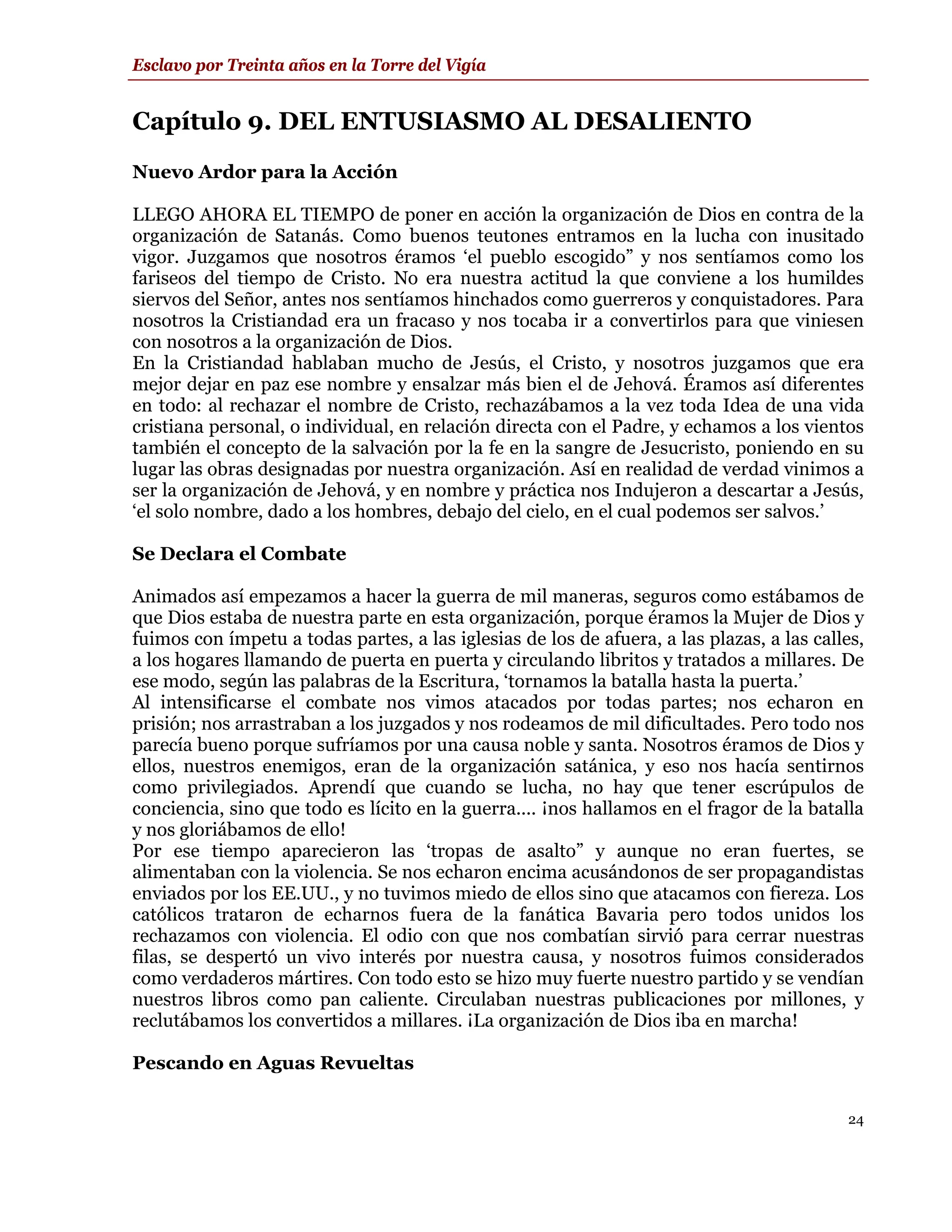 Esclavo por Treinta años en la Torre del Vigía


Capítulo 9. DEL ENTUSIASMO AL DESALIENTO
Nuevo Ardor para la Acción

LLEGO AHORA EL TIEMPO de poner en acción la organización de Dios en contra de la
organización de Satanás. Como buenos teutones entramos en la lucha con inusitado
vigor. Juzgamos que nosotros éramos ‘el pueblo escogido” y nos sentíamos como los
fariseos del tiempo de Cristo. No era nuestra actitud la que conviene a los humildes
siervos del Señor, antes nos sentíamos hinchados como guerreros y conquistadores. Para
nosotros la Cristiandad era un fracaso y nos tocaba ir a convertirlos para que viniesen
con nosotros a la organización de Dios.
En la Cristiandad hablaban mucho de Jesús, el Cristo, y nosotros juzgamos que era
mejor dejar en paz ese nombre y ensalzar más bien el de Jehová. Éramos así diferentes
en todo: al rechazar el nombre de Cristo, rechazábamos a la vez toda Idea de una vida
cristiana personal, o individual, en relación directa con el Padre, y echamos a los vientos
también el concepto de la salvación por la fe en la sangre de Jesucristo, poniendo en su
lugar las obras designadas por nuestra organización. Así en realidad de verdad vinimos a
ser la organización de Jehová, y en nombre y práctica nos Indujeron a descartar a Jesús,
‘el solo nombre, dado a los hombres, debajo del cielo, en el cual podemos ser salvos.’

Se Declara el Combate

Animados así empezamos a hacer la guerra de mil maneras, seguros como estábamos de
que Dios estaba de nuestra parte en esta organización, porque éramos la Mujer de Dios y
fuimos con ímpetu a todas partes, a las iglesias de los de afuera, a las plazas, a las calles,
a los hogares llamando de puerta en puerta y circulando libritos y tratados a millares. De
ese modo, según las palabras de la Escritura, ‘tornamos la batalla hasta la puerta.’
Al intensificarse el combate nos vimos atacados por todas partes; nos echaron en
prisión; nos arrastraban a los juzgados y nos rodeamos de mil dificultades. Pero todo nos
parecía bueno porque sufríamos por una causa noble y santa. Nosotros éramos de Dios y
ellos, nuestros enemigos, eran de la organización satánica, y eso nos hacía sentirnos
como privilegiados. Aprendí que cuando se lucha, no hay que tener escrúpulos de
conciencia, sino que todo es lícito en la guerra.... ¡nos hallamos en el fragor de la batalla
y nos gloriábamos de ello!
Por ese tiempo aparecieron las ‘tropas de asalto” y aunque no eran fuertes, se
alimentaban con la violencia. Se nos echaron encima acusándonos de ser propagandistas
enviados por los EE.UU., y no tuvimos miedo de ellos sino que atacamos con fiereza. Los
católicos trataron de echarnos fuera de la fanática Bavaria pero todos unidos los
rechazamos con violencia. El odio con que nos combatían sirvió para cerrar nuestras
filas, se despertó un vivo interés por nuestra causa, y nosotros fuimos considerados
como verdaderos mártires. Con todo esto se hizo muy fuerte nuestro partido y se vendían
nuestros libros como pan caliente. Circulaban nuestras publicaciones por millones, y
reclutábamos los convertidos a millares. ¡La organización de Dios iba en marcha!

Pescando en Aguas Revueltas

                                                                                           24
 
