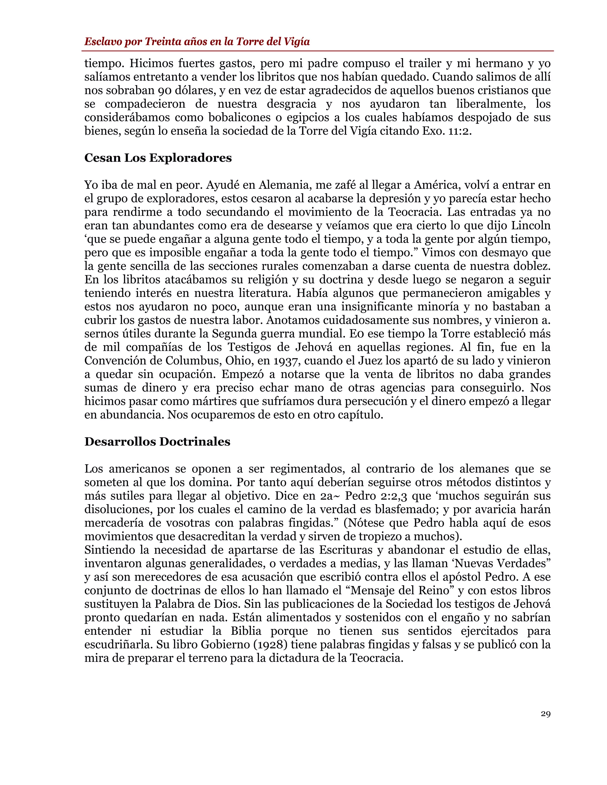 Esclavo por Treinta años en la Torre del Vigía

tiempo. Hicimos fuertes gastos, pero mi padre compuso el trailer y mi hermano y yo
salíamos entretanto a vender los libritos que nos habían quedado. Cuando salimos de allí
nos sobraban 90 dólares, y en vez de estar agradecidos de aquellos buenos cristianos que
se compadecieron de nuestra desgracia y nos ayudaron tan liberalmente, los
considerábamos como bobalicones o egipcios a los cuales habíamos despojado de sus
bienes, según lo enseña la sociedad de la Torre del Vigía citando Exo. 11:2.

Cesan Los Exploradores

Yo iba de mal en peor. Ayudé en Alemania, me zafé al llegar a América, volví a entrar en
el grupo de exploradores, estos cesaron al acabarse la depresión y yo parecía estar hecho
para rendirme a todo secundando el movimiento de la Teocracia. Las entradas ya no
eran tan abundantes como era de desearse y veíamos que era cierto lo que dijo Lincoln
‘que se puede engañar a alguna gente todo el tiempo, y a toda la gente por algún tiempo,
pero que es imposible engañar a toda la gente todo el tiempo.” Vimos con desmayo que
la gente sencilla de las secciones rurales comenzaban a darse cuenta de nuestra doblez.
En los libritos atacábamos su religión y su doctrina y desde luego se negaron a seguir
teniendo interés en nuestra literatura. Había algunos que permanecieron amigables y
estos nos ayudaron no poco, aunque eran una insignificante minoría y no bastaban a
cubrir los gastos de nuestra labor. Anotamos cuidadosamente sus nombres, y vinieron a.
sernos útiles durante la Segunda guerra mundial. E0 ese tiempo la Torre estableció más
de mil compañías de los Testigos de Jehová en aquellas regiones. Al fin, fue en la
Convención de Columbus, Ohio, en 1937, cuando el Juez los apartó de su lado y vinieron
a quedar sin ocupación. Empezó a notarse que la venta de libritos no daba grandes
sumas de dinero y era preciso echar mano de otras agencias para conseguirlo. Nos
hicimos pasar como mártires que sufríamos dura persecución y el dinero empezó a llegar
en abundancia. Nos ocuparemos de esto en otro capítulo.

Desarrollos Doctrinales

Los americanos se oponen a ser regimentados, al contrario de los alemanes que se
someten al que los domina. Por tanto aquí deberían seguirse otros métodos distintos y
más sutiles para llegar al objetivo. Dice en 2a~ Pedro 2:2,3 que ‘muchos seguirán sus
disoluciones, por los cuales el camino de la verdad es blasfemado; y por avaricia harán
mercadería de vosotras con palabras fingidas.” (Nótese que Pedro habla aquí de esos
movimientos que desacreditan la verdad y sirven de tropiezo a muchos).
Sintiendo la necesidad de apartarse de las Escrituras y abandonar el estudio de ellas,
inventaron algunas generalidades, o verdades a medias, y las llaman ‘Nuevas Verdades”
y así son merecedores de esa acusación que escribió contra ellos el apóstol Pedro. A ese
conjunto de doctrinas de ellos lo han llamado el “Mensaje del Reino” y con estos libros
sustituyen la Palabra de Dios. Sin las publicaciones de la Sociedad los testigos de Jehová
pronto quedarían en nada. Están alimentados y sostenidos con el engaño y no sabrían
entender ni estudiar la Biblia porque no tienen sus sentidos ejercitados para
escudriñarla. Su libro Gobierno (1928) tiene palabras fingidas y falsas y se publicó con la
mira de preparar el terreno para la dictadura de la Teocracia.



                                                                                         29
 
