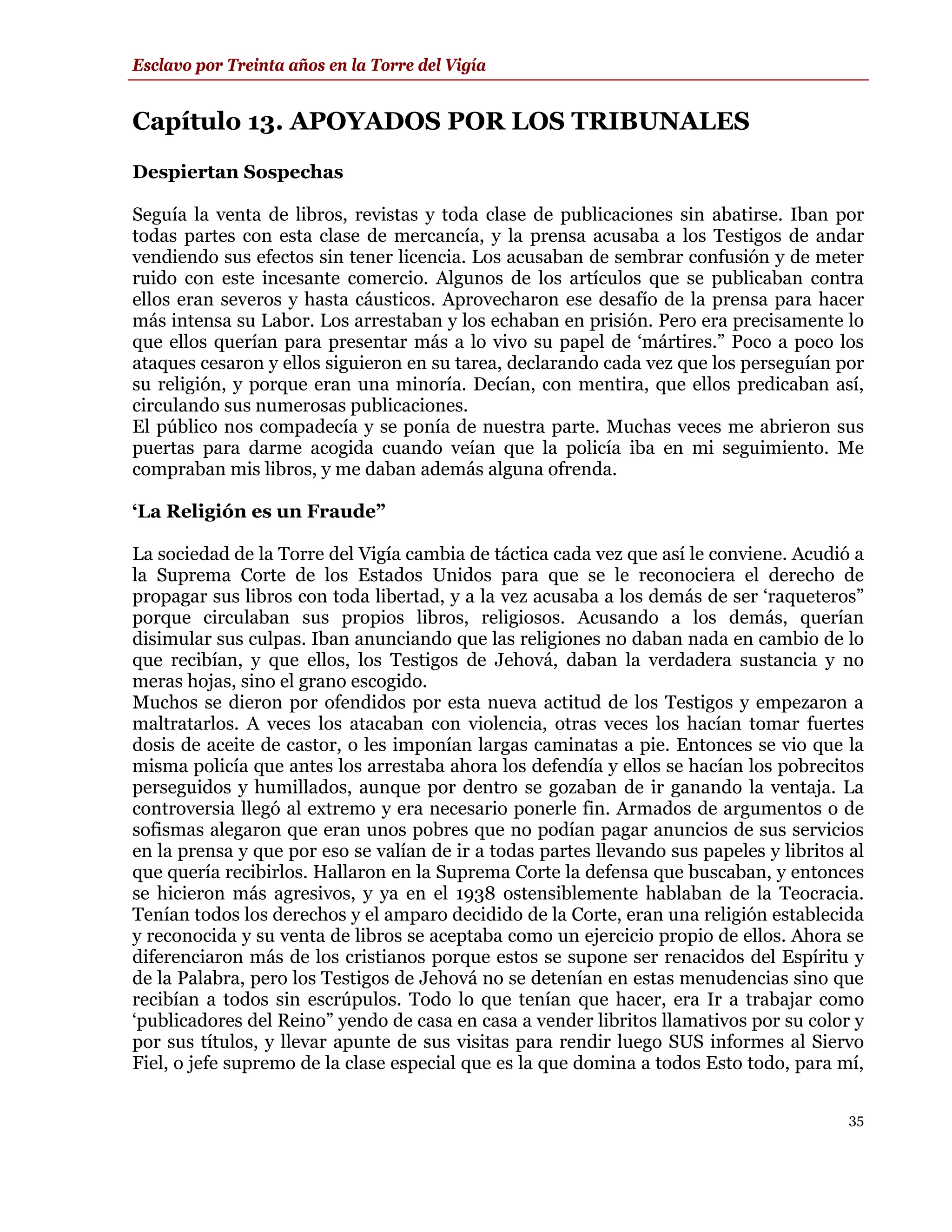 Esclavo por Treinta años en la Torre del Vigía


Capítulo 13. APOYADOS POR LOS TRIBUNALES
Despiertan Sospechas

Seguía la venta de libros, revistas y toda clase de publicaciones sin abatirse. Iban por
todas partes con esta clase de mercancía, y la prensa acusaba a los Testigos de andar
vendiendo sus efectos sin tener licencia. Los acusaban de sembrar confusión y de meter
ruido con este incesante comercio. Algunos de los artículos que se publicaban contra
ellos eran severos y hasta cáusticos. Aprovecharon ese desafío de la prensa para hacer
más intensa su Labor. Los arrestaban y los echaban en prisión. Pero era precisamente lo
que ellos querían para presentar más a lo vivo su papel de ‘mártires.” Poco a poco los
ataques cesaron y ellos siguieron en su tarea, declarando cada vez que los perseguían por
su religión, y porque eran una minoría. Decían, con mentira, que ellos predicaban así,
circulando sus numerosas publicaciones.
El público nos compadecía y se ponía de nuestra parte. Muchas veces me abrieron sus
puertas para darme acogida cuando veían que la policía iba en mi seguimiento. Me
compraban mis libros, y me daban además alguna ofrenda.

‘La Religión es un Fraude”

La sociedad de la Torre del Vigía cambia de táctica cada vez que así le conviene. Acudió a
la Suprema Corte de los Estados Unidos para que se le reconociera el derecho de
propagar sus libros con toda libertad, y a la vez acusaba a los demás de ser ‘raqueteros”
porque circulaban sus propios libros, religiosos. Acusando a los demás, querían
disimular sus culpas. Iban anunciando que las religiones no daban nada en cambio de lo
que recibían, y que ellos, los Testigos de Jehová, daban la verdadera sustancia y no
meras hojas, sino el grano escogido.
Muchos se dieron por ofendidos por esta nueva actitud de los Testigos y empezaron a
maltratarlos. A veces los atacaban con violencia, otras veces los hacían tomar fuertes
dosis de aceite de castor, o les imponían largas caminatas a pie. Entonces se vio que la
misma policía que antes los arrestaba ahora los defendía y ellos se hacían los pobrecitos
perseguidos y humillados, aunque por dentro se gozaban de ir ganando la ventaja. La
controversia llegó al extremo y era necesario ponerle fin. Armados de argumentos o de
sofismas alegaron que eran unos pobres que no podían pagar anuncios de sus servicios
en la prensa y que por eso se valían de ir a todas partes llevando sus papeles y libritos al
que quería recibirlos. Hallaron en la Suprema Corte la defensa que buscaban, y entonces
se hicieron más agresivos, y ya en el 1938 ostensiblemente hablaban de la Teocracia.
Tenían todos los derechos y el amparo decidido de la Corte, eran una religión establecida
y reconocida y su venta de libros se aceptaba como un ejercicio propio de ellos. Ahora se
diferenciaron más de los cristianos porque estos se supone ser renacidos del Espíritu y
de la Palabra, pero los Testigos de Jehová no se detenían en estas menudencias sino que
recibían a todos sin escrúpulos. Todo lo que tenían que hacer, era Ir a trabajar como
‘publicadores del Reino” yendo de casa en casa a vender libritos llamativos por su color y
por sus títulos, y llevar apunte de sus visitas para rendir luego SUS informes al Siervo
Fiel, o jefe supremo de la clase especial que es la que domina a todos Esto todo, para mí,

                                                                                          35
 