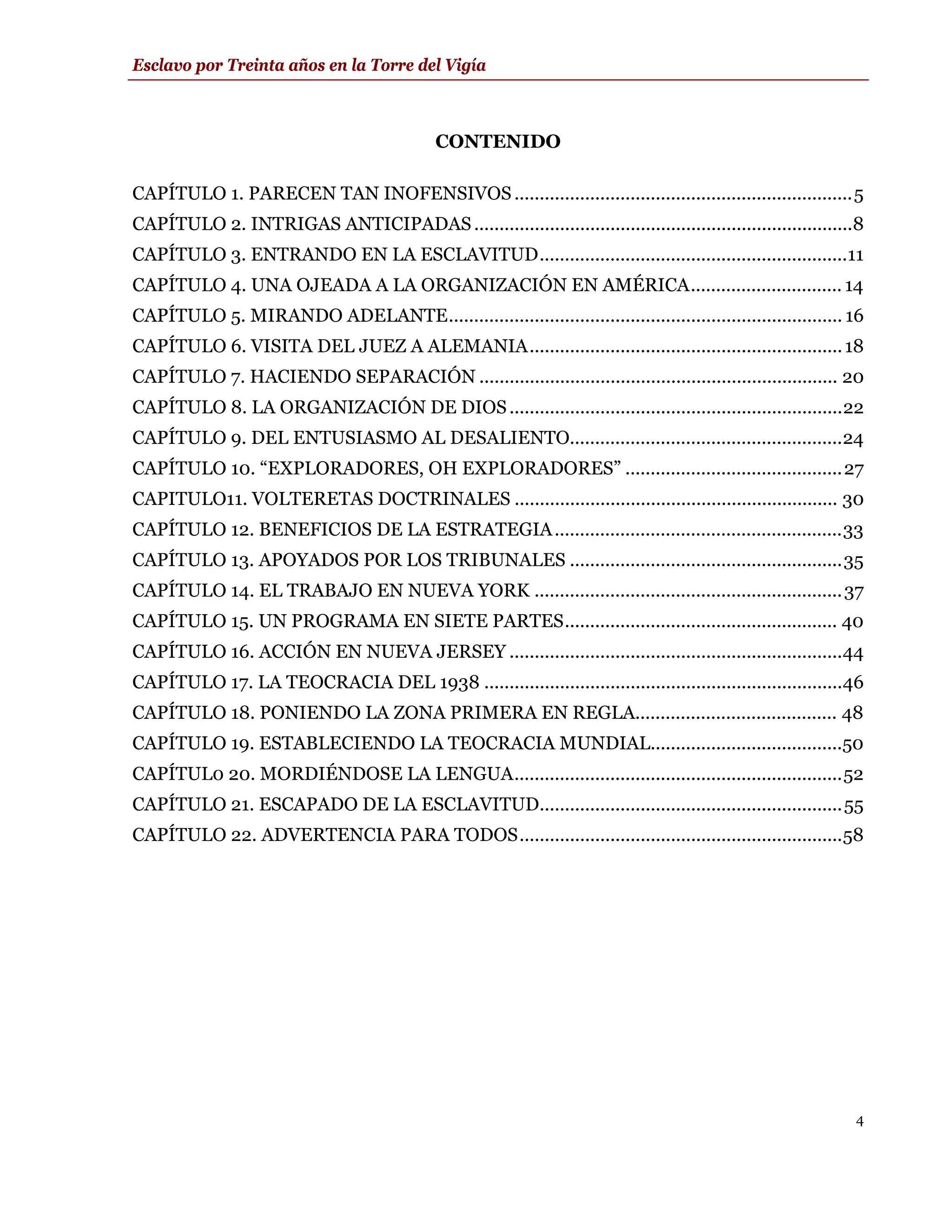 Esclavo por Treinta años en la Torre del Vigía



                                             CONTENIDO

CAPÍTULO 1. PARECEN TAN INOFENSIVOS ...................................................................5
CAPÍTULO 2. INTRIGAS ANTICIPADAS ...........................................................................8
CAPÍTULO 3. ENTRANDO EN LA ESCLAVITUD.............................................................11
CAPÍTULO 4. UNA OJEADA A LA ORGANIZACIÓN EN AMÉRICA.............................. 14
CAPÍTULO 5. MIRANDO ADELANTE.............................................................................. 16
CAPÍTULO 6. VISITA DEL JUEZ A ALEMANIA.............................................................. 18
CAPÍTULO 7. HACIENDO SEPARACIÓN ....................................................................... 20
CAPÍTULO 8. LA ORGANIZACIÓN DE DIOS ..................................................................22
CAPÍTULO 9. DEL ENTUSIASMO AL DESALIENTO......................................................24
CAPÍTULO 10. “EXPLORADORES, OH EXPLORADORES” ...........................................27
CAPITULO11. VOLTERETAS DOCTRINALES ................................................................ 30
CAPÍTULO 12. BENEFICIOS DE LA ESTRATEGIA .........................................................33
CAPÍTULO 13. APOYADOS POR LOS TRIBUNALES ......................................................35
CAPÍTULO 14. EL TRABAJO EN NUEVA YORK ............................................................. 37
CAPÍTULO 15. UN PROGRAMA EN SIETE PARTES...................................................... 40
CAPÍTULO 16. ACCIÓN EN NUEVA JERSEY ..................................................................44
CAPÍTULO 17. LA TEOCRACIA DEL 1938 .......................................................................46
CAPÍTULO 18. PONIENDO LA ZONA PRIMERA EN REGLA........................................ 48
CAPÍTULO 19. ESTABLECIENDO LA TEOCRACIA MUNDIAL......................................50
CAPÍTUL0 20. MORDIÉNDOSE LA LENGUA.................................................................52
CAPÍTULO 21. ESCAPADO DE LA ESCLAVITUD............................................................55
CAPÍTULO 22. ADVERTENCIA PARA TODOS................................................................58




                                                                                                           4
 