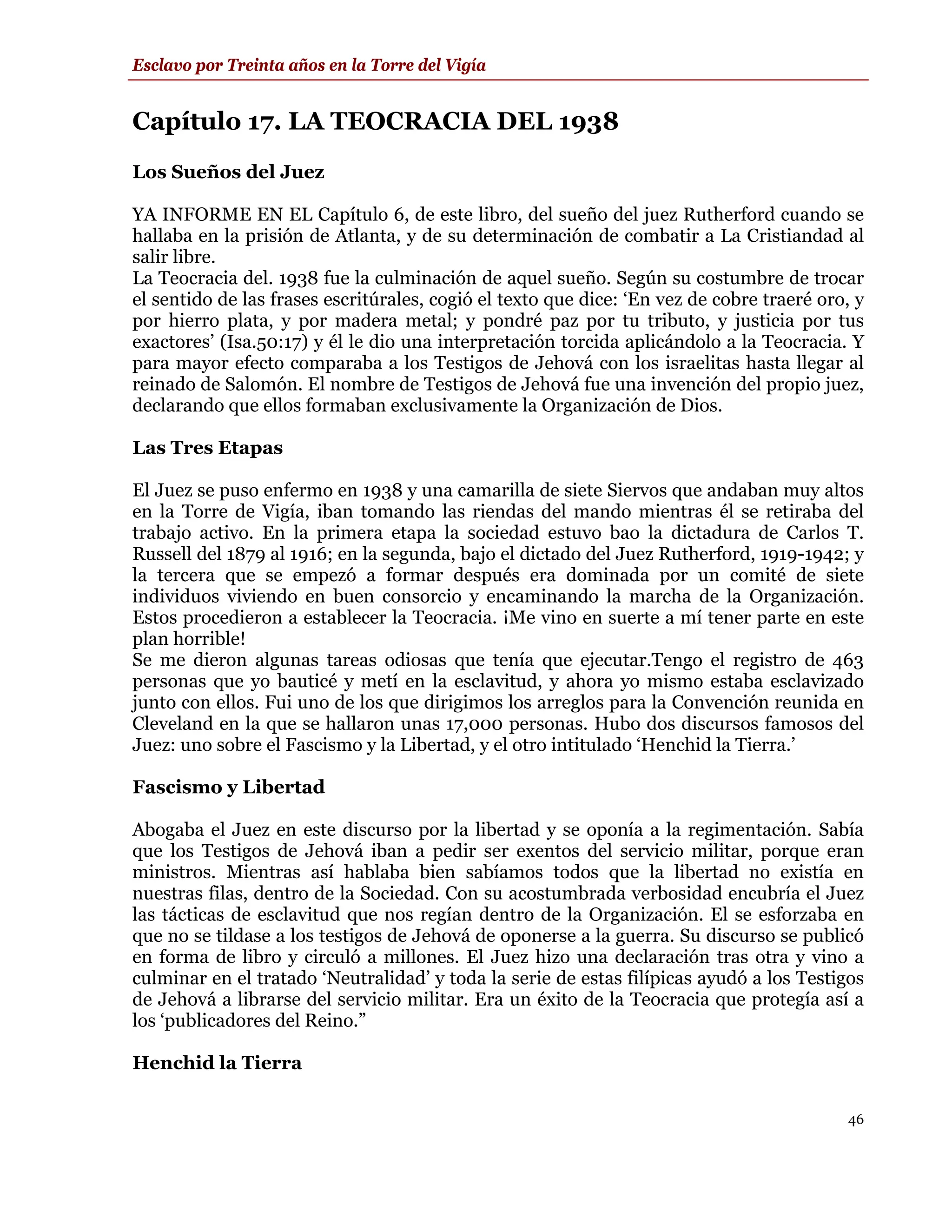 Esclavo por Treinta años en la Torre del Vigía


Capítulo 17. LA TEOCRACIA DEL 1938
Los Sueños del Juez

YA INFORME EN EL Capítulo 6, de este libro, del sueño del juez Rutherford cuando se
hallaba en la prisión de Atlanta, y de su determinación de combatir a La Cristiandad al
salir libre.
La Teocracia del. 1938 fue la culminación de aquel sueño. Según su costumbre de trocar
el sentido de las frases escritúrales, cogió el texto que dice: ‘En vez de cobre traeré oro, y
por hierro plata, y por madera metal; y pondré paz por tu tributo, y justicia por tus
exactores’ (Isa.50:17) y él le dio una interpretación torcida aplicándolo a la Teocracia. Y
para mayor efecto comparaba a los Testigos de Jehová con los israelitas hasta llegar al
reinado de Salomón. El nombre de Testigos de Jehová fue una invención del propio juez,
declarando que ellos formaban exclusivamente la Organización de Dios.

Las Tres Etapas

El Juez se puso enfermo en 1938 y una camarilla de siete Siervos que andaban muy altos
en la Torre de Vigía, iban tomando las riendas del mando mientras él se retiraba del
trabajo activo. En la primera etapa la sociedad estuvo bao la dictadura de Carlos T.
Russell del 1879 al 1916; en la segunda, bajo el dictado del Juez Rutherford, 1919-1942; y
la tercera que se empezó a formar después era dominada por un comité de siete
individuos viviendo en buen consorcio y encaminando la marcha de la Organización.
Estos procedieron a establecer la Teocracia. ¡Me vino en suerte a mí tener parte en este
plan horrible!
Se me dieron algunas tareas odiosas que tenía que ejecutar.Tengo el registro de 463
personas que yo bauticé y metí en la esclavitud, y ahora yo mismo estaba esclavizado
junto con ellos. Fui uno de los que dirigimos los arreglos para la Convención reunida en
Cleveland en la que se hallaron unas 17,000 personas. Hubo dos discursos famosos del
Juez: uno sobre el Fascismo y la Libertad, y el otro intitulado ‘Henchid la Tierra.’

Fascismo y Libertad

Abogaba el Juez en este discurso por la libertad y se oponía a la regimentación. Sabía
que los Testigos de Jehová iban a pedir ser exentos del servicio militar, porque eran
ministros. Mientras así hablaba bien sabíamos todos que la libertad no existía en
nuestras filas, dentro de la Sociedad. Con su acostumbrada verbosidad encubría el Juez
las tácticas de esclavitud que nos regían dentro de la Organización. El se esforzaba en
que no se tildase a los testigos de Jehová de oponerse a la guerra. Su discurso se publicó
en forma de libro y circuló a millones. El Juez hizo una declaración tras otra y vino a
culminar en el tratado ‘Neutralidad’ y toda la serie de estas filípicas ayudó a los Testigos
de Jehová a librarse del servicio militar. Era un éxito de la Teocracia que protegía así a
los ‘publicadores del Reino.”

Henchid la Tierra

                                                                                           46
 