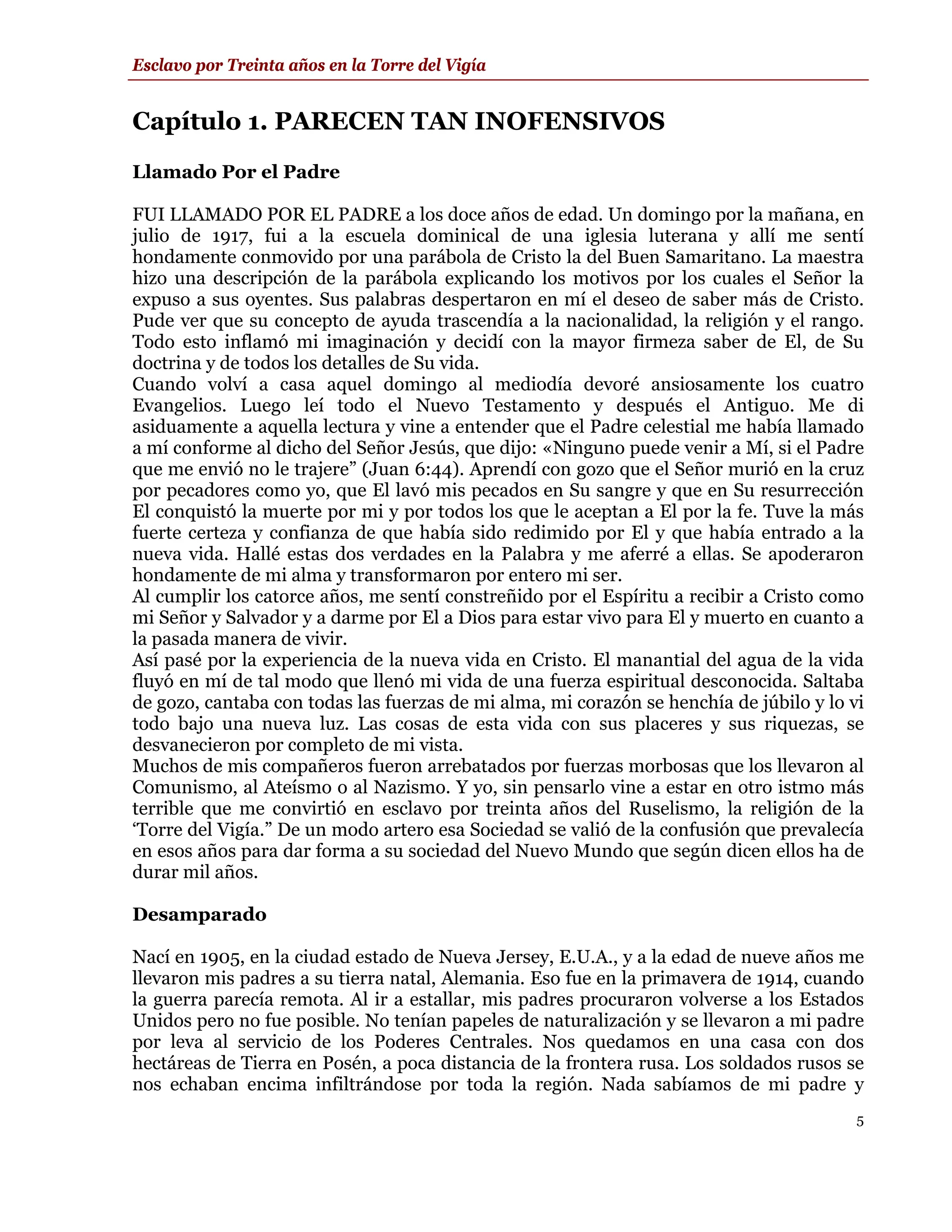 Esclavo por Treinta años en la Torre del Vigía


Capítulo 1. PARECEN TAN INOFENSIVOS
Llamado Por el Padre

FUI LLAMADO POR EL PADRE a los doce años de edad. Un domingo por la mañana, en
julio de 1917, fui a la escuela dominical de una iglesia luterana y allí me sentí
hondamente conmovido por una parábola de Cristo la del Buen Samaritano. La maestra
hizo una descripción de la parábola explicando los motivos por los cuales el Señor la
expuso a sus oyentes. Sus palabras despertaron en mí el deseo de saber más de Cristo.
Pude ver que su concepto de ayuda trascendía a la nacionalidad, la religión y el rango.
Todo esto inflamó mi imaginación y decidí con la mayor firmeza saber de El, de Su
doctrina y de todos los detalles de Su vida.
Cuando volví a casa aquel domingo al mediodía devoré ansiosamente los cuatro
Evangelios. Luego leí todo el Nuevo Testamento y después el Antiguo. Me di
asiduamente a aquella lectura y vine a entender que el Padre celestial me había llamado
a mí conforme al dicho del Señor Jesús, que dijo: «Ninguno puede venir a Mí, si el Padre
que me envió no le trajere” (Juan 6:44). Aprendí con gozo que el Señor murió en la cruz
por pecadores como yo, que El lavó mis pecados en Su sangre y que en Su resurrección
El conquistó la muerte por mi y por todos los que le aceptan a El por la fe. Tuve la más
fuerte certeza y confianza de que había sido redimido por El y que había entrado a la
nueva vida. Hallé estas dos verdades en la Palabra y me aferré a ellas. Se apoderaron
hondamente de mi alma y transformaron por entero mi ser.
Al cumplir los catorce años, me sentí constreñido por el Espíritu a recibir a Cristo como
mi Señor y Salvador y a darme por El a Dios para estar vivo para El y muerto en cuanto a
la pasada manera de vivir.
Así pasé por la experiencia de la nueva vida en Cristo. El manantial del agua de la vida
fluyó en mí de tal modo que llenó mi vida de una fuerza espiritual desconocida. Saltaba
de gozo, cantaba con todas las fuerzas de mi alma, mi corazón se henchía de júbilo y lo vi
todo bajo una nueva luz. Las cosas de esta vida con sus placeres y sus riquezas, se
desvanecieron por completo de mi vista.
Muchos de mis compañeros fueron arrebatados por fuerzas morbosas que los llevaron al
Comunismo, al Ateísmo o al Nazismo. Y yo, sin pensarlo vine a estar en otro istmo más
terrible que me convirtió en esclavo por treinta años del Ruselismo, la religión de la
‘Torre del Vigía.” De un modo artero esa Sociedad se valió de la confusión que prevalecía
en esos años para dar forma a su sociedad del Nuevo Mundo que según dicen ellos ha de
durar mil años.

Desamparado

Nací en 1905, en la ciudad estado de Nueva Jersey, E.U.A., y a la edad de nueve años me
llevaron mis padres a su tierra natal, Alemania. Eso fue en la primavera de 1914, cuando
la guerra parecía remota. Al ir a estallar, mis padres procuraron volverse a los Estados
Unidos pero no fue posible. No tenían papeles de naturalización y se llevaron a mi padre
por leva al servicio de los Poderes Centrales. Nos quedamos en una casa con dos
hectáreas de Tierra en Posén, a poca distancia de la frontera rusa. Los soldados rusos se
nos echaban encima infiltrándose por toda la región. Nada sabíamos de mi padre y
                                                                                         5
 