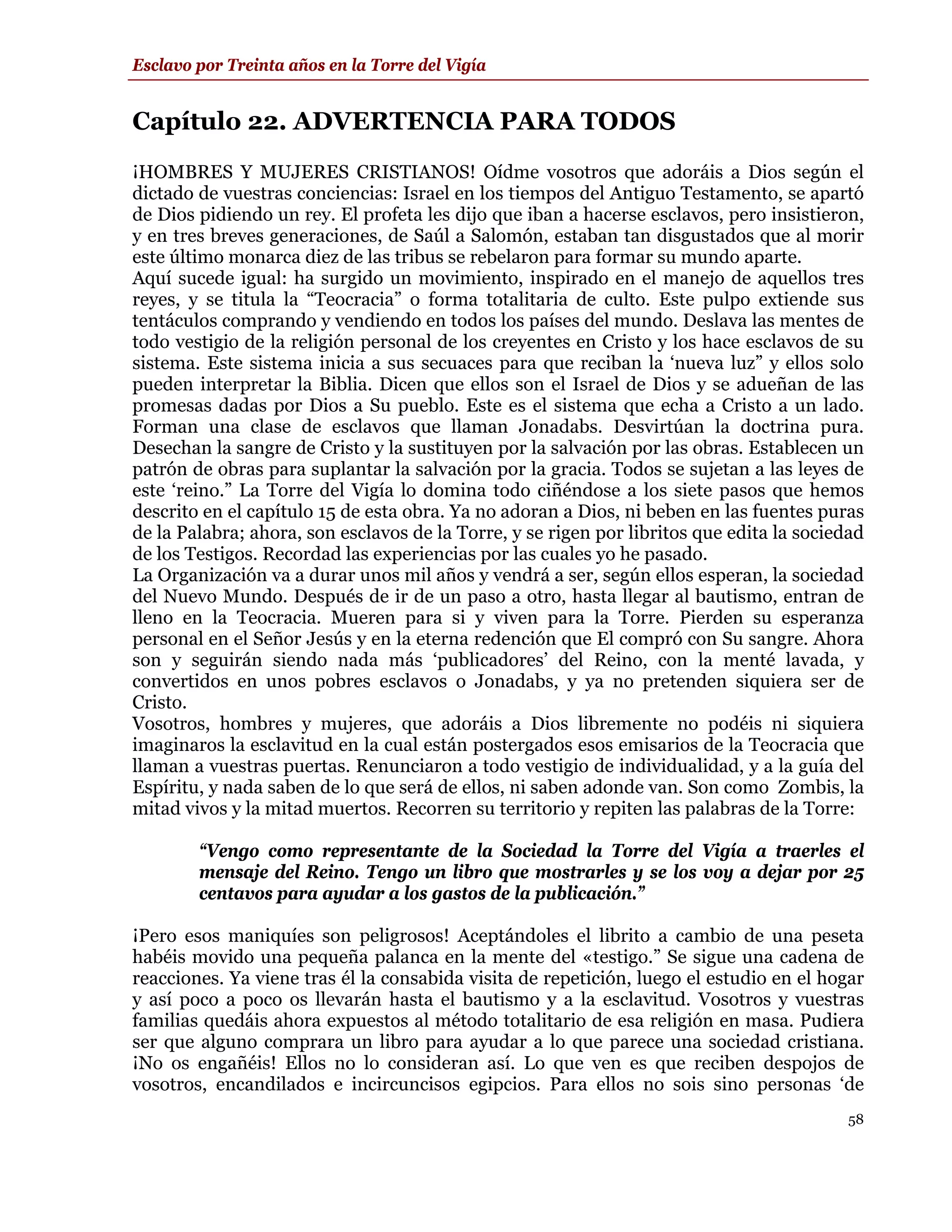 Esclavo por Treinta años en la Torre del Vigía


Capítulo 22. ADVERTENCIA PARA TODOS
¡HOMBRES Y MUJERES CRISTIANOS! Oídme vosotros que adoráis a Dios según el
dictado de vuestras conciencias: Israel en los tiempos del Antiguo Testamento, se apartó
de Dios pidiendo un rey. El profeta les dijo que iban a hacerse esclavos, pero insistieron,
y en tres breves generaciones, de Saúl a Salomón, estaban tan disgustados que al morir
este último monarca diez de las tribus se rebelaron para formar su mundo aparte.
Aquí sucede igual: ha surgido un movimiento, inspirado en el manejo de aquellos tres
reyes, y se titula la “Teocracia” o forma totalitaria de culto. Este pulpo extiende sus
tentáculos comprando y vendiendo en todos los países del mundo. Deslava las mentes de
todo vestigio de la religión personal de los creyentes en Cristo y los hace esclavos de su
sistema. Este sistema inicia a sus secuaces para que reciban la ‘nueva luz” y ellos solo
pueden interpretar la Biblia. Dicen que ellos son el Israel de Dios y se adueñan de las
promesas dadas por Dios a Su pueblo. Este es el sistema que echa a Cristo a un lado.
Forman una clase de esclavos que llaman Jonadabs. Desvirtúan la doctrina pura.
Desechan la sangre de Cristo y la sustituyen por la salvación por las obras. Establecen un
patrón de obras para suplantar la salvación por la gracia. Todos se sujetan a las leyes de
este ‘reino.” La Torre del Vigía lo domina todo ciñéndose a los siete pasos que hemos
descrito en el capítulo 15 de esta obra. Ya no adoran a Dios, ni beben en las fuentes puras
de la Palabra; ahora, son esclavos de la Torre, y se rigen por libritos que edita la sociedad
de los Testigos. Recordad las experiencias por las cuales yo he pasado.
La Organización va a durar unos mil años y vendrá a ser, según ellos esperan, la sociedad
del Nuevo Mundo. Después de ir de un paso a otro, hasta llegar al bautismo, entran de
lleno en la Teocracia. Mueren para si y viven para la Torre. Pierden su esperanza
personal en el Señor Jesús y en la eterna redención que El compró con Su sangre. Ahora
son y seguirán siendo nada más ‘publicadores’ del Reino, con la menté lavada, y
convertidos en unos pobres esclavos o Jonadabs, y ya no pretenden siquiera ser de
Cristo.
Vosotros, hombres y mujeres, que adoráis a Dios libremente no podéis ni siquiera
imaginaros la esclavitud en la cual están postergados esos emisarios de la Teocracia que
llaman a vuestras puertas. Renunciaron a todo vestigio de individualidad, y a la guía del
Espíritu, y nada saben de lo que será de ellos, ni saben adonde van. Son como Zombis, la
mitad vivos y la mitad muertos. Recorren su territorio y repiten las palabras de la Torre:

        “Vengo como representante de la Sociedad la Torre del Vigía a traerles el
        mensaje del Reino. Tengo un libro que mostrarles y se los voy a dejar por 25
        centavos para ayudar a los gastos de la publicación.”

¡Pero esos maniquíes son peligrosos! Aceptándoles el librito a cambio de una peseta
habéis movido una pequeña palanca en la mente del «testigo.” Se sigue una cadena de
reacciones. Ya viene tras él la consabida visita de repetición, luego el estudio en el hogar
y así poco a poco os llevarán hasta el bautismo y a la esclavitud. Vosotros y vuestras
familias quedáis ahora expuestos al método totalitario de esa religión en masa. Pudiera
ser que alguno comprara un libro para ayudar a lo que parece una sociedad cristiana.
¡No os engañéis! Ellos no lo consideran así. Lo que ven es que reciben despojos de
vosotros, encandilados e incircuncisos egipcios. Para ellos no sois sino personas ‘de
                                                                                          58
 