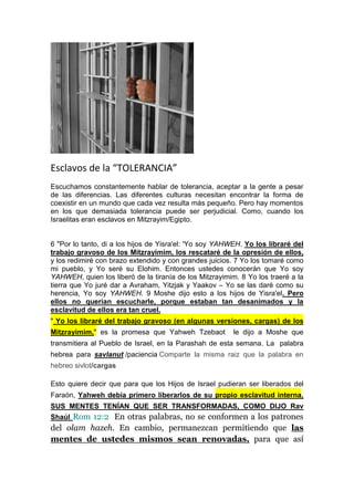 Esclavos de la “TOLERANCIA”
Escuchamos constantemente hablar de tolerancia, aceptar a la gente a pesar
de las diferencias. Las diferentes culturas necesitan encontrar la forma de
coexistir en un mundo que cada vez resulta más pequeño. Pero hay momentos
en los que demasiada tolerancia puede ser perjudicial. Como, cuando los
Israelitas eran esclavos en Mitzrayim/Egipto.

6 "Por lo tanto, di a los hijos de Yisra'el: 'Yo soy YAHWEH. Yo los libraré del
trabajo gravoso de los Mitzrayimim, los rescataré de la opresión de ellos,
y los redimiré con brazo extendido y con grandes juicios. 7 Yo los tomaré como
mi pueblo, y Yo seré su Elohim. Entonces ustedes conocerán que Yo soy
YAHWEH, quien los liberó de la tiranía de los Mitzrayimim. 8 Yo los traeré a la
tierra que Yo juré dar a Avraham, Yitzjak y Yaakov – Yo se las daré como su
herencia, Yo soy YAHWEH. 9 Moshe dijo esto a los hijos de Yisra'el. Pero
ellos no querían escucharle, porque estaban tan desanimados y la
esclavitud de ellos era tan cruel.
" Yo los libraré del trabajo gravoso (en algunas versiones, cargas) de los
Mitzrayimim," es la promesa que Yahweh Tzebaot

le dijo a Moshe que

transmitiera al Pueblo de Israel, en la Parashah de esta semana. La palabra
hebrea para savlanut /paciencia Comparte la misma raiz que la palabra en
hebreo sivlot/cargas
Esto quiere decir que para que los Hijos de Israel pudieran ser liberados del
Faraón, Yahweh debía primero liberarlos de su propio esclavitud interna,
SUS MENTES TENÍAN QUE SER TRANSFORMADAS, COMO DIJO Rav
Shaúl Rom 12:2 En otras palabras, no se conformen a los patrones

del olam hazeh. En cambio, permanezcan permitiendo que las
mentes de ustedes mismos sean renovadas, para que así

 