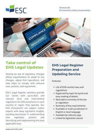 Staying on top of regulatory changes
allows organisations to adapt to any
changes, adjust their operations, and
take steps to comply with relevant
laws, policies, and regulations.
ESC's Legal Register solutions provide
our clients with up-to-date and
relevant local and international
regulations for EHS compliance in each
country or region they operate. Our
EHS Consultants are subject matter
experts with deep legislative insights,
assisting businesses in understanding
new regulatory systems and
identifying and implementing the most
applicable laws.
Take control of
EHS Legal Updates
Solutions for
Environment | Safety | Sustainability
EHS Legal Register
Preparation and
Updating Service
List of EHS country laws and
regulations
Organised by topic for quick and
easy reading of details
Descriptive summary of the law
or regulation
Summary of key requirements
Available in multi-jurisdiction in
English or local language
Available by industry type
Linked to legislation source
Features:
www.envirosc.com
 
