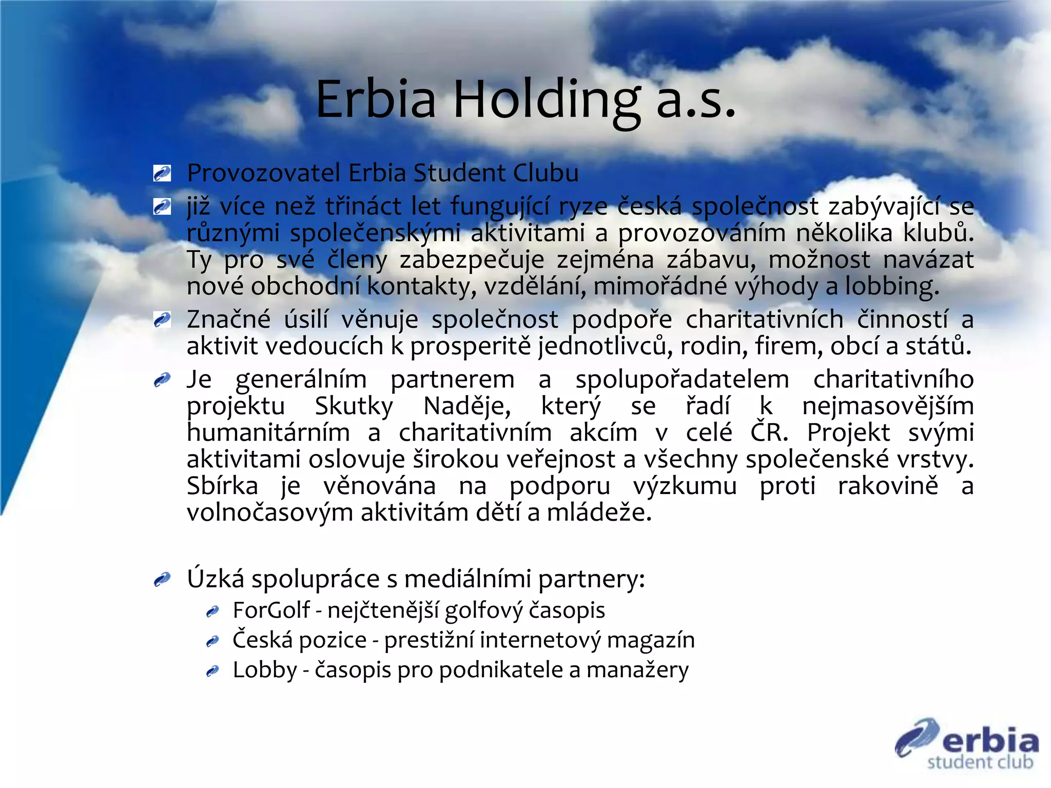 Erbia Holding a.s.
Provozovatel Erbia Student Clubu
již v&iacute;ce než třin&aacute;ct let funguj&iacute;c&iacute; ryze česk&aacute; společnost zab&yacute;vaj&iacute;c&iacute; se
různ&yacute;mi společensk&yacute;mi aktivitami a provozov&aacute;n&iacute;m několika klubů.
Ty pro sv&eacute; členy zabezpečuje zejm&eacute;na z&aacute;bavu, možnost nav&aacute;zat
nov&eacute; obchodn&iacute; kontakty, vzděl&aacute;n&iacute;, mimoř&aacute;dn&eacute; v&yacute;hody a lobbing.
Značn&eacute; &uacute;sil&iacute; věnuje společnost podpoře charitativn&iacute;ch činnost&iacute; a
aktivit vedouc&iacute;ch k prosperitě jednotlivců, rodin, firem, obc&iacute; a st&aacute;tů.
Je gener&aacute;ln&iacute;m partnerem a spolupořadatelem charitativn&iacute;ho
projektu Skutky Naděje, kter&yacute; se řad&iacute; k nejmasověj&scaron;&iacute;m
humanit&aacute;rn&iacute;m a charitativn&iacute;m akc&iacute;m v cel&eacute; ČR. Projekt sv&yacute;mi
aktivitami oslovuje &scaron;irokou veřejnost a v&scaron;echny společensk&eacute; vrstvy.
Sb&iacute;rka je věnov&aacute;na na podporu v&yacute;zkumu proti rakovině a
volnočasov&yacute;m aktivit&aacute;m dět&iacute; a ml&aacute;deže.
&Uacute;zk&aacute; spolupr&aacute;ce s medi&aacute;ln&iacute;mi partnery:
ForGolf - nejčteněj&scaron;&iacute; golfov&yacute; časopis
Česk&aacute; pozice - prestižn&iacute; internetov&yacute; magaz&iacute;n
Lobby - časopis pro podnikatele a manažery
 