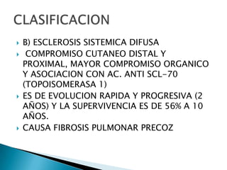    B) ESCLEROSIS SISTEMICA DIFUSA
    COMPROMISO CUTANEO DISTAL Y
    PROXIMAL, MAYOR COMPROMISO ORGANICO
    Y ASOCIACION CON AC. ANTI SCL-70
    (TOPOISOMERASA 1)
   ES DE EVOLUCION RAPIDA Y PROGRESIVA (2
    AÑOS) Y LA SUPERVIVENCIA ES DE 56% A 10
    AÑOS.
   CAUSA FIBROSIS PULMONAR PRECOZ
 