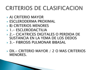    A) CRITERIO MAYOR
   ESCLERODERMA PROXIMAL
   B) CRITERIOS MENORES
   1.- ESCLERODACTILIA
   2.- CICATRICES DIGITALES O PERDIDA DE
    SUSTANCIA EN LA YEMA DE LOS DEDOS
   3.- FIBROSIS PULMONAR BIBASAL

   DX.- CRITERIO MAYOR / 2 O MAS CRITERIOS
    MENORES.
 