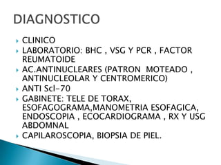    CLINICO
   LABORATORIO: BHC , VSG Y PCR , FACTOR
    REUMATOIDE
   AC.ANTINUCLEARES (PATRON MOTEADO ,
    ANTINUCLEOLAR Y CENTROMERICO)
   ANTI Scl-70
   GABINETE: TELE DE TORAX,
    ESOFAGOGRAMA,MANOMETRIA ESOFAGICA,
    ENDOSCOPIA , ECOCARDIOGRAMA , RX Y USG
    ABDOMNAL
   CAPILAROSCOPIA, BIOPSIA DE PIEL.
 