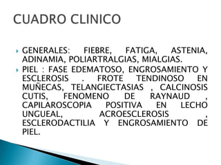    GENERALES:     FIEBRE,  FATIGA,   ASTENIA,
    ADINAMIA, POLIARTRALGIAS, MIALGIAS.
   PIEL : FASE EDEMATOSO, ENGROSAMIENTO Y
    ESCLEROSIS    .   FROTE    TENDINOSO   EN
    MUÑECAS, TELANGIECTASIAS , CALCINOSIS
    CUTIS,    FENOMENO      DE    RAYNAUD    ,
    CAPILAROSCOPIA      POSITIVA   EN   LECHO
    UNGUEAL,           ACROESCLEROSIS        ,
    ESCLERODACTILIA Y ENGROSAMIENTO DE
    PIEL.
 