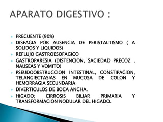    FRECUENTE (90%)
   DISFAGIA POR AUSENCIA DE PERISTALTISMO ( A
    SOLIDOS Y LIQUIDOS)
   REFLUJO GASTROESOFAGICO
   GASTROPARESIA (DISTENCION, SACIEDAD PRECOZ ,
    NAUSEAS Y VOMITO)
   PSEUDOOBSTRUCCION INTESTINAL, CONSTIPACION,
    TELANGIECTASIAS EN MUCOSA DE COLON Y
    HEMORRAGIA SECUNDARIA
   DIVERTICULOS DE BOCA ANCHA.
   HIGADO:     CIRROSIS   BILIAR   PRIMARIA   Y
    TRANSFORMACION NODULAR DEL HIGADO.
 