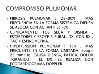    FIBROSIS PULMONAR : 25-80% , MAS
    FRECUENCIA EN LA FORMA SISTEMICA DIFUSA
    SE ASOCIA CON AC. ANTI Scl-70
   CLINICAMENTE: TOS SECA Y DISNEA ,
    ESTERTORES Y FROTE PLEURAL. DX. CON RX ,
    TAC Y ESPIROMETRIA.
   HIPERTENSION PULMONAR : 15% , MAS
    FRECUENTE EN LA FORMA LIMITADA (pap>
    25 mm/Hg. CAUSA DISNEA, FATIGA, DOLOR
    TORACICO . EL DX. SE REALIZA CON
    ECOCARDIOGRAMA DOPPLER
 