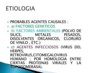    PROBABLES AGENTES CAUSALES :
    a) FACTORES GENETICOS
    b) FACTORES AMBIENTALES (POLVO DE
    SILICE,       METALES      PESADOS,
    DISOLVENTES ORGANICOS, CLORURO
    DE VINILO , ETC.)
    c) AGENTES INFECCIOSOS (VIRUS DEL
    HERPES,
    RETROVIRUS,CITOMEGALOVIRUS
    HUMANO ; POR HOMOLOGIA ENTRE
    CIERTAS PROTEINAS VIRALES Y LA
    TOPOISOMERASA).
 