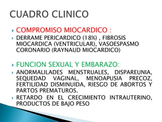    COMPROMISO MIOCARDICO :
   DERRAME PERICARDICO (18%) , FIBROSIS
    MIOCARDICA (VENTRICULAR), VASOESPASMO
    CORONARIO (RAYNAUD MIOCARDICO)

   FUNCION SEXUAL Y EMBARAZO:
   ANORMALILADES MENSTRUALES, DISPAREUNIA,
    SEQUEDAD VAGINAL, MENOAPUSIA PRECOZ,
    FERTILIDAD DISMINUIDA, RIESGO DE ABORTOS Y
    PARTOS PREMATUROS.
   RETARDO EN EL CRECIMIENTO INTRAUTERINO,
    PRODUCTOS DE BAJO PESO
 