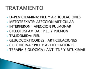    D-PENICILAMINA: PIEL Y ARTICULACIONES
   METOTREXATE: AFECCION ARTICULAR
   INTERFERON : AFECCION PULMONAR
   CICLOFOSFAMIDA : PIEL Y PULMON
   TALIDOMIDA: PIEL
   GLUCOCORTICOIDES : ARTICULACIONES
   COLCHICINA : PIEL Y ARTICULACIONES
   TERAPIA BIOLOGICA : ANTI TNF Y RITUXIMAB
 