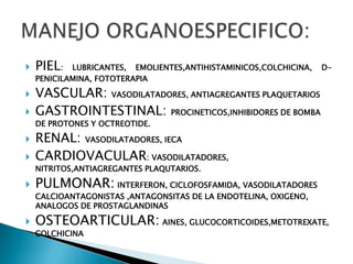    PIEL:   LUBRICANTES, EMOLIENTES,ANTIHISTAMINICOS,COLCHICINA,   D-
    PENICILAMINA, FOTOTERAPIA

   VASCULAR: VASODILATADORES, ANTIAGREGANTES PLAQUETARIOS
   GASTROINTESTINAL: PROCINETICOS,INHIBIDORES DE BOMBA
    DE PROTONES Y OCTREOTIDE.

   RENAL: VASODILATADORES, IECA
   CARDIOVACULAR: VASODILATADORES,
    NITRITOS,ANTIAGREGANTES PLAQUTARIOS.

   PULMONAR: INTERFERON, CICLOFOSFAMIDA, VASODILATADORES
    CALCIOANTAGONISTAS ,ANTAGONSITAS DE LA ENDOTELINA, OXIGENO,
    ANALOGOS DE PROSTAGLANDINAS

   OSTEOARTICULAR: AINES, GLUCOCORTICOIDES,METOTREXATE,
    COLCHICINA
 