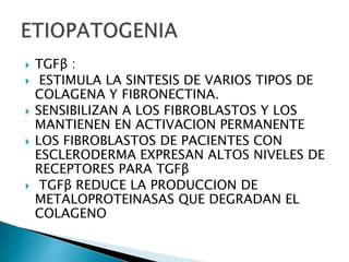    TGFβ :
    ESTIMULA LA SINTESIS DE VARIOS TIPOS DE
    COLAGENA Y FIBRONECTINA.
   SENSIBILIZAN A LOS FIBROBLASTOS Y LOS
    MANTIENEN EN ACTIVACION PERMANENTE
   LOS FIBROBLASTOS DE PACIENTES CON
    ESCLERODERMA EXPRESAN ALTOS NIVELES DE
    RECEPTORES PARA TGFβ
    TGFβ REDUCE LA PRODUCCION DE
    METALOPROTEINASAS QUE DEGRADAN EL
    COLAGENO
 