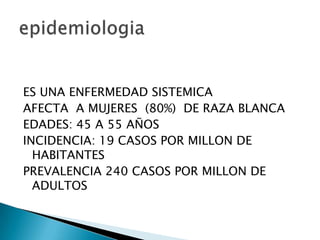 ES UNA ENFERMEDAD SISTEMICA
AFECTA A MUJERES (80%) DE RAZA BLANCA
EDADES: 45 A 55 AÑOS
INCIDENCIA: 19 CASOS POR MILLON DE
  HABITANTES
PREVALENCIA 240 CASOS POR MILLON DE
  ADULTOS
 