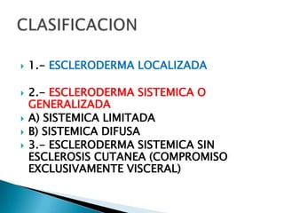    1.- ESCLERODERMA LOCALIZADA

   2.- ESCLERODERMA SISTEMICA O
    GENERALIZADA
   A) SISTEMICA LIMITADA
   B) SISTEMICA DIFUSA
   3.- ESCLERODERMA SISTEMICA SIN
    ESCLEROSIS CUTANEA (COMPROMISO
    EXCLUSIVAMENTE VISCERAL)
 