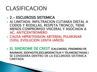    2.- ESCLEROSIS SISTEMICA
   A) LIMITADA: INFILTRACION CUTANEA DISTAL A
    CODOS Y RODILLAS, RESPETA TRONCO, TIENE
    MENOS COMPROMISO VISCERAL Y ASOCIADA A
    AC. ANTICENTROMERO
   CAUSA HIPERTENSION ARTERIAL PULMONAR
    (50%), EVOLUCION LENTA (AÑOS)

   EL SINDROME DE CREST        (CALCINOSIS, FENOMENO DE
    RAUNAUD, ESOFAGITIS,ESCLERODACTILIA Y TELANGIECTASIAS )
    SE CONSIDERA DENTRO DE LA ESCLEROSIS SISTEMICA
    LIMITADA
 