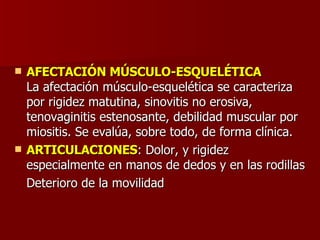 AFECTACIÓN MÚSCULO-ESQUELÉTICA La afectación músculo-esquelética se caracteriza por rigidez matutina, sinovitis no erosiva, tenovaginitis estenosante, debilidad muscular por miositis. Se evalúa, sobre todo, de forma clínica.  ARTICULACIONES : Dolor, y rigidez especialmente en manos de dedos y en las rodillas  Deterioro de la movilidad 